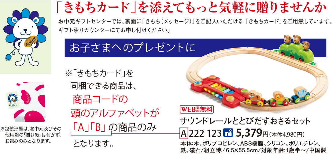 「きもちカード」を添えてもっと気軽に贈りませんか お中元ギフトセンターでは、裏面に「きもち(メッセージ)」をご記入いただける「きもちカード」をご用意しています。 ギフト承りカウンターにてお申し付けください。 お子さまへのプレゼントに ※「きもちカード」を同梱できる商品は、商品コードの頭のアルファベットが「A」「B」 の商品のみとなります。 ※包装形態は、お中元及びその他用途の「掛け紙」は付かず、お包みのみとなります。