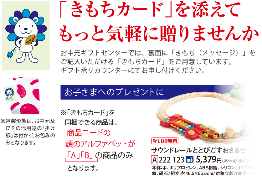 「きもちカード」を添えてもっと気軽に贈りませんか お中元ギフトセンターでは、裏面に「きもち(メッセージ)」をご記入いただける「きもちカード」をご用意しています。 ギフト承りカウンターにてお申し付けください。 お子さまへのプレゼントに ※「きもちカード」を同梱できる商品は、商品コードの頭のアルファベットが「A」「B」 の商品のみとなります。 ※包装形態は、お中元及びその他用途の「掛け紙」は付かず、お包みのみとなります。
