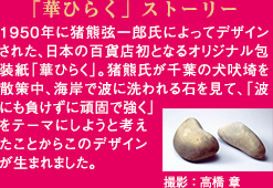 「華ひらく」ストーリー 1950年に猪熊弦一郎氏によってデザインされた、日本の百貨店初となるオリジナル包装紙「華ひらく」。猪熊氏が千葉の犬吠埼を散策中、海岸で波に洗われる石を見て、「波にも負けずに頑固で強く」をテーマにしようと考えたことからこのデザインが生まれました。 撮影:高橋 章