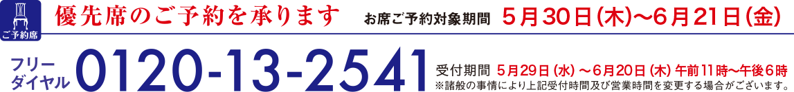 優先席のご予約を承ります お席ご予約対象期間 5月30日(木曜日)から6月21日(金曜日) フリーダイヤル0120-13-2541 受付期間5月29日(水曜日)から6月20日(木曜日) 午前11時から午後6時 ※諸般の事情により上記受付時間及び営業時間を変更する場合がございます。