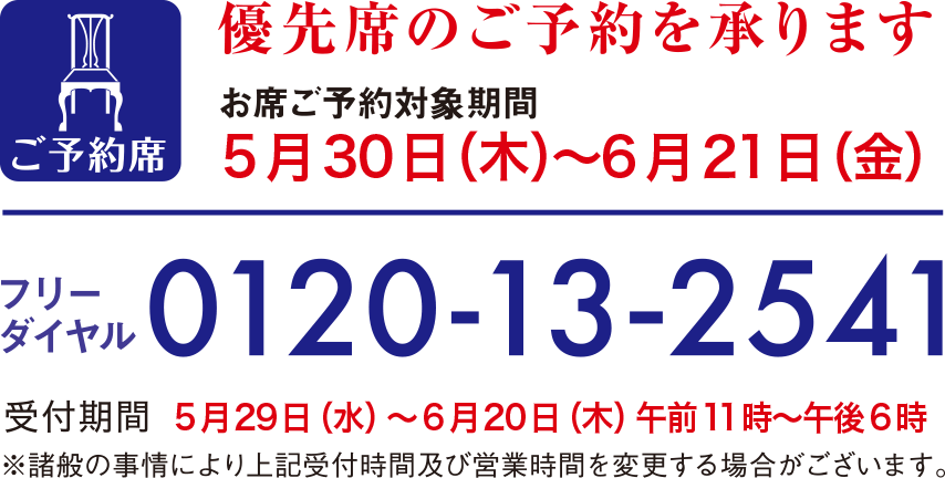優先席のご予約を承ります お席ご予約対象期間 5月30日(木曜日)から6月21日(金曜日) フリーダイヤル0120-13-2541 受付期間5月29日(水曜日)から6月20日(木曜日) 午前11時から午後6時 ※諸般の事情により上記受付時間及び営業時間を変更する場合がございます。