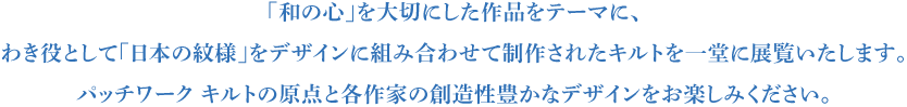 「和の心」を大切にした作品をテーマに、
わき役として「日本の紋様」をデザインに組み合わせて
制作されたキルトを一堂に展覧いたします。
パッチワーク キルトの原点と各作家の
創造性豊かなデザインをお楽しみください。
