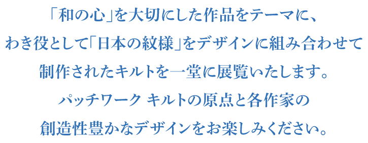 「和の心」を大切にした作品をテーマに、
わき役として「日本の紋様」をデザインに組み合わせて
制作されたキルトを一堂に展覧いたします。
パッチワーク キルトの原点と各作家の
創造性豊かなデザインをお楽しみください。