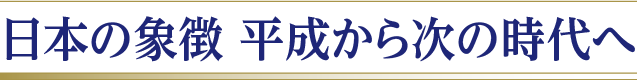 日本の象徴 平成から次の時代へ