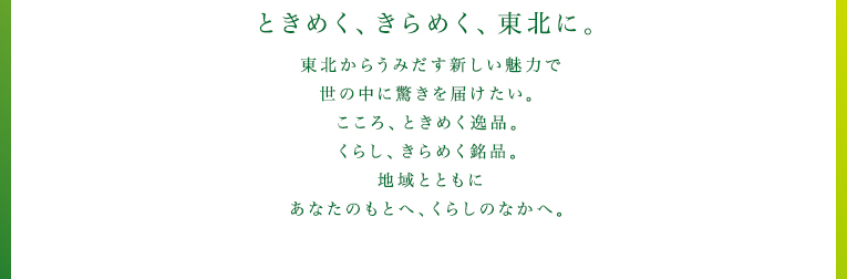 ときめく、きらめく、東北に。 東北からうみだす新しい魅力で世の中に驚きを届けたい。こころ、ときめく逸品。くらし、きらめく銘品。地域とともにあなたのもとへ、くらしのなかへ。