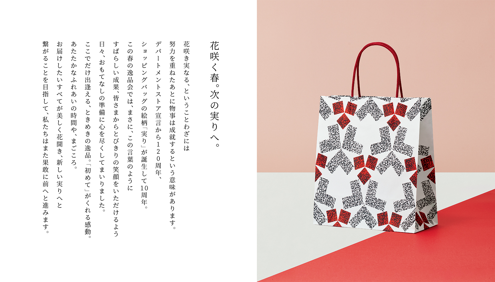 花咲く春。次の実りへ。花咲き実なる、ということわざには努力を重ねたあとに物事は成就するという意味があります。デパートメントストア宣言から120周年、ショッピングバッグの絵柄「実り」が誕生して10周年。この春の逸品会では、まさに、この言葉のようにすばらしい成果、皆さまからとびきりの笑顔をいただけるよう日々、おもてなしの準備に心を尽くしてまいりました。ここでだけ出逢える、ときめきの逸品。「初めて」がくれる感動。あたたかなふれあいの時間や、まごころ。お届けしたいすべてが美しく花開き、新しい実りへと繋がることを目指して、私たちはまた果敢に前へと進みます。
