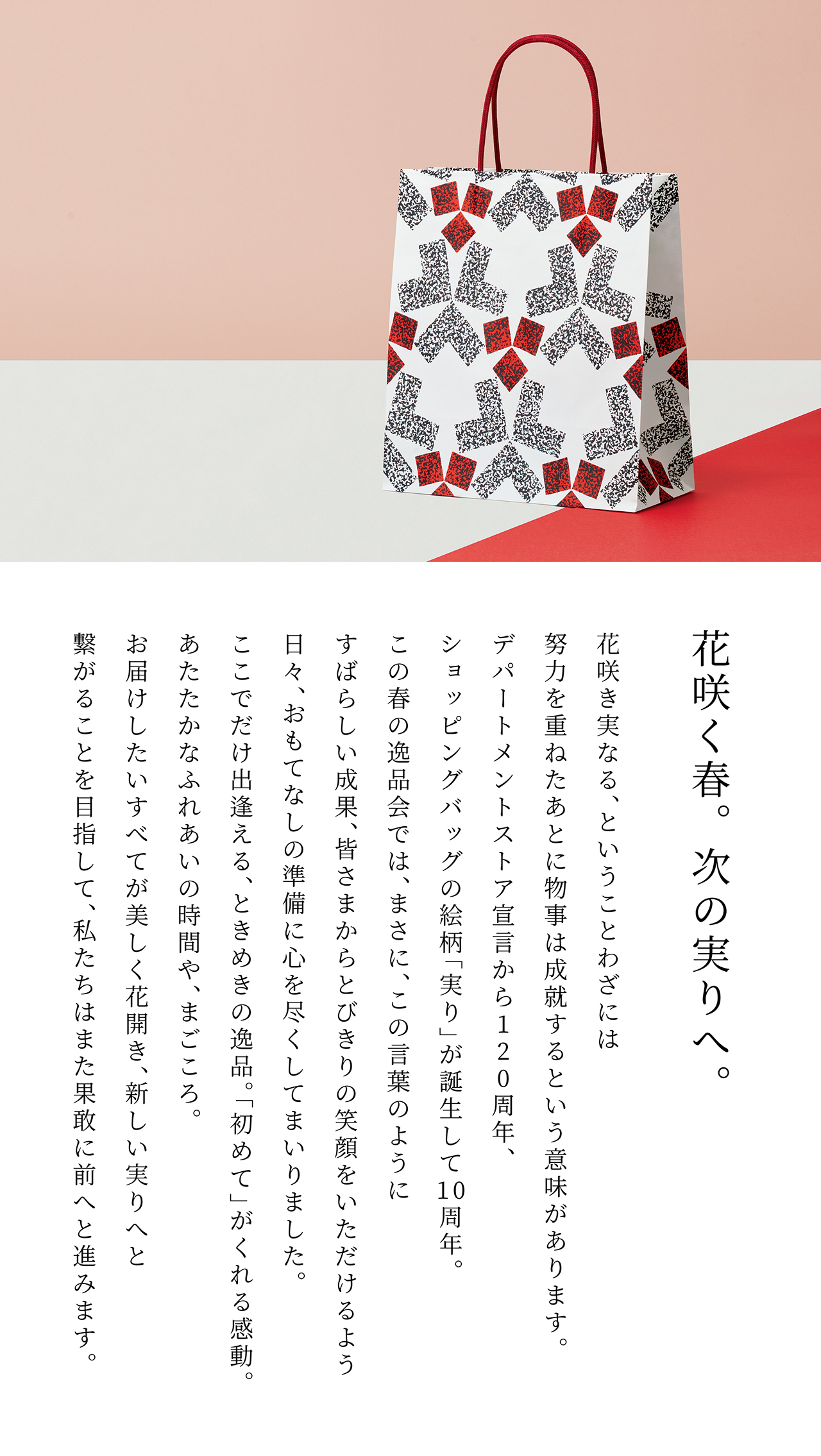 花咲く春。次の実りへ。花咲き実なる、ということわざには努力を重ねたあとに物事は成就するという意味があります。デパートメントストア宣言から120周年、ショッピングバッグの絵柄「実り」が誕生して10周年。この春の逸品会では、まさに、この言葉のようにすばらしい成果、皆さまからとびきりの笑顔をいただけるよう日々、おもてなしの準備に心を尽くしてまいりました。ここでだけ出逢える、ときめきの逸品。「初めて」がくれる感動。あたたかなふれあいの時間や、まごころ。お届けしたいすべてが美しく花開き、新しい実りへと繋がることを目指して、私たちはまた果敢に前へと進みます。