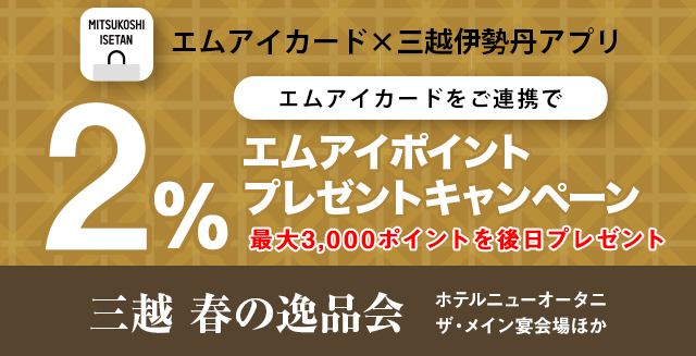 三越伊勢丹アプリ×エムアイカード エムアイカードをご連携で 2パーセントエムアイポイントプレゼントキャンペーン 最大3,000ポイントを後日プレゼント 三越 春の逸品会 ホテルニューオータニ ザ・メイン 宴会場ほか 2025年2月15日(土曜日)午前10時から2月16日(日曜日)午後6時30分