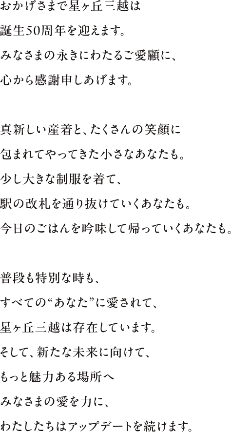 おかげさまで星ヶ丘三越は創業50周年を迎えます。みなさまの永きにわたるご愛顧に、心から感謝申しあげます。真新しい産着と、たくさんの笑顔に包まれてやってきた小さなあなたも。少し大きな制服を着て、駅の改札を通り抜けていくあなたも。今日のごはんを吟味して帰っていくあなたも。普段も特別な時も、すべての“あなた”に愛されて、星ヶ丘三越は存在しています。そして、新たな未来に向けて、もっと魅力ある場所へみなさまの愛を力に、わたしたちはアップデートを続けます。