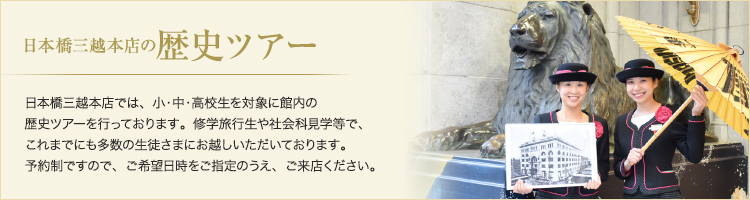 日本橋三越本店の歴史ツアー 日本橋三越本店では、小・中・高校生を対象に館内の歴史ツアーを行っております。修学旅行生や社会科見学等で、これまでにも多数の生徒さまにお越しいただいております。予約制ですので、ご希望日時をご指定のうえ、ご来店ください。