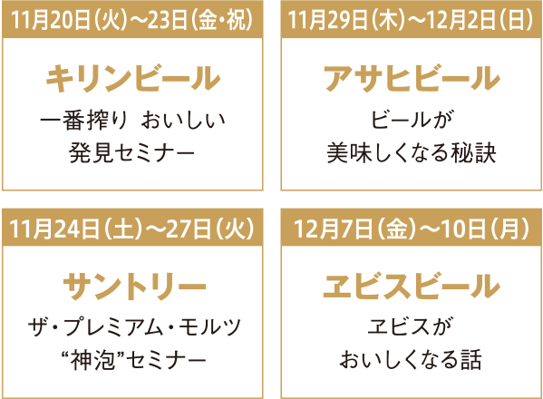11月20日火曜日から23日金曜日・祝日 キリンビール 一番搾り おいしい発見セミナー 11月29日木曜日から12月2日日曜日 アサヒビール ビールが美味しくなる秘訣 11月24日土曜日から27日火曜日 サントリー ザ・プレミアム・モルツ“神泡セミナー” 12月7日金曜日から10日月曜日 ヱビスビール ヱビスがおいしくなる話