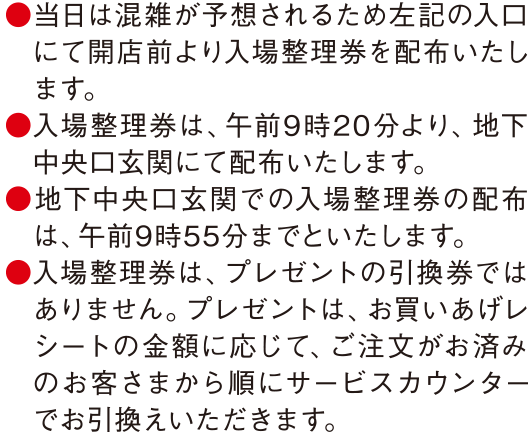 ●当日は混雑が予想されるため左記の入口にて開店前より入場整理券を配布いたします。●入場整理券は、午前9時20分より、地下中央口玄関にて配布いたします。●地下中央口玄関での入場整理券の配布は、午前9時55分までといたします。●入場整理券は、プレゼントの引換券ではありません。プレゼントは、お買いあげレシートの金額に応じて、ご注文がお済みのお客さまから順にサービスカウンターでお引換えいただきます。