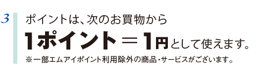 3 ポイントは、次のお買物からポイント=円として使えます。 ※一部エムアイポイント利用除外の商品・サービスがございます。