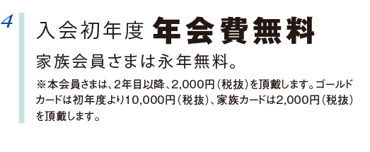4 入会初年度 年会費無料 家族会員さまは永年無料。 ※本会員さまは、2年目以降、2,000円(税抜)を頂戴します。ゴールドカードは初年度より10,000円(税抜)、家族カードは2,000円(税抜)を頂戴します。