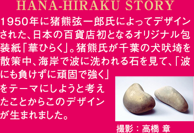 HANA-HIRAKU STORY 1950年に猪熊弦一郎氏によってデザインされた、日本の百貨店初となるオリジナル包装紙「華ひらく」。猪熊氏が千葉の犬吠埼を散策中、海岸で波に洗われる石を見て、「波にも負けずに頑固で強く」をテーマにしようと考えたことからこのデザインが生まれました。 撮影:高橋 章