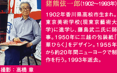猪熊弦一郎(1902年から1993年) 1902年香川県高松市生まれ。東京美術学校(現東京藝術大学)に進学し、藤島武二氏に師事。1950年に三越の包装紙「華ひらく」をデザイン。1955年から約20年間ニューヨークで制作を行う。1993年逝去。 撮影:高橋 章