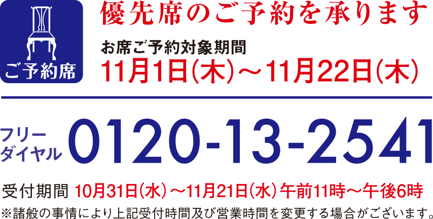 優先席のご予約を承ります お席ご予約対象期間11月1日木曜日から11月22日木曜日 フリーダイヤル0120-13-2541 受付期間10月31日水曜日から11月21日水曜日午前11時から午後6時 ※諸般の事情により上記受付時間及び営業時間を変更する場合がございます。
