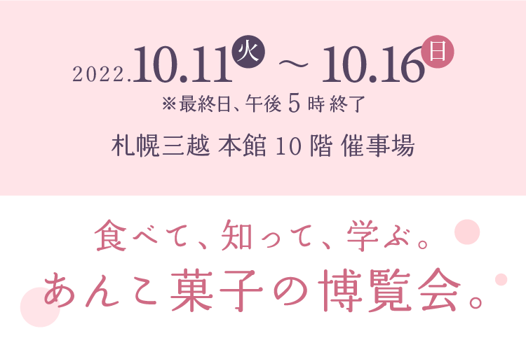 2022年10月11日(火)～10月16日(日)※最終日午後6時終了　札幌三越本館10階催事場食べて知って学ぶあんこ菓子の博覧会
